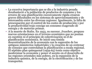 • La excesiva importancia que se dio a la industria pesada
desabasteció a la población de productos de consumo y los
errores de una planificación excesivamente rígida crearon
graves dificultades en los sistemas de aprovisionamiento y de
intercambio entre las diversas regiones. Igualmente, la falta de
preocupación por el control de los costes de producción y por
la productividad trajo consigo un consumo exagerado de
energía y de materias primas.
• A la muerte de Stalin. En 1953, su sucesor, Jruschev, propuso
nuevas orientaciones en el terreno económico que no ponían
en cuestión ni el principio de colectivización ni el de
planificación económica. Se inició una tímida
descentralización de la economía con la supresión de los
antiguos ministerios industriales y la creación de un centenar
de consejos que controlaban la planificación a escala regional.
El séptimo plan quinquenal (1959-65) tenía como objetivo
modernizar la economía y poner el acento en el desarrollo de
las regiones orientales más pobres, en la expansión de la
industria química, de la energía, de la electrificación y de los
transportes.
 
