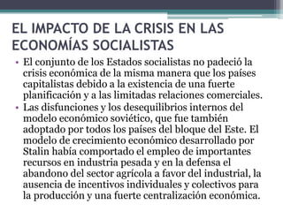 EL IMPACTO DE LA CRISIS EN LAS
ECONOMÍAS SOCIALISTAS
• El conjunto de los Estados socialistas no padeció la
crisis económica de la misma manera que los países
capitalistas debido a la existencia de una fuerte
planificación y a las limitadas relaciones comerciales.
• Las disfunciones y los desequilibrios internos del
modelo económico soviético, que fue también
adoptado por todos los países del bloque del Este. El
modelo de crecimiento económico desarrollado por
Stalin había comportado el empleo de importantes
recursos en industria pesada y en la defensa el
abandono del sector agrícola a favor del industrial, la
ausencia de incentivos individuales y colectivos para
la producción y una fuerte centralización económica.
 
