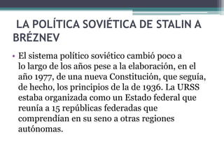 LA POLÍTICA SOVIÉTICA DE STALIN A
BRÉZNEV
• El sistema político soviético cambió poco a
lo largo de los años pese a la elaboración, en el
año 1977, de una nueva Constitución, que seguía,
de hecho, los principios de la de 1936. La URSS
estaba organizada como un Estado federal que
reunía a 15 repúblicas federadas que
comprendían en su seno a otras regiones
autónomas.
 