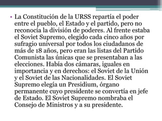 • La Constitución de la URSS repartía el poder
entre el pueblo, el Estado y el partido, pero no
reconocía la división de poderes. Al frente estaba
el Soviet Supremo, elegido cada cinco años por
sufragio universal por todos los ciudadanos de
más de 18 años, pero eran las listas del Partido
Comunista las únicas que se presentaban a las
elecciones. Había dos cámaras, iguales en
importancia y en derechos: el Soviet de la Unión
y el Soviet de las Nacionalidades. El Soviet
Supremo elegía un Presidium, órgano
permanente cuyo presidente se convertía en jefe
de Estado. El Soviet Supremo nombraba el
Consejo de Ministros y a su presidente.
 
