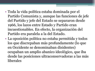 • Toda la vida política estaba dominada por el
Partido Comunista y, aunque las funciones de jefe
del Partido y jefe del Estado se separaron desde
1966, los lazos entre Estado y Partido eran
incuestionables. En efecto, la organización del
Partido era paralela a la del Estado.
• La oposición política no estaba permitida y todos
los que discrepaban más profundamente (lo que
en Occidente se denominaban disidentes)
ocupaban un amplio abanico ideológico, que iba
desde las posiciones ultraconservadoras a las más
liberales
 