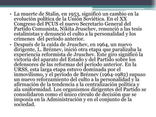 • La muerte de Stalin, en 1953, significó un cambio en la
evolución política de la Unión Soviética. En el XX
Congreso del PCUS el nuevo Secretario General del
Partido Comunista, Nikita Jruschev, renunció a las tesis
estalinistas y denunció el culto a la personalidad y los
crímenes del período anterior.
• Después de la caída de Jruschev, en 1964, un nuevo
dirigente, L. Bréznev, inició otra etapa que paralizaba la
experiencia reformista de Jruschev. Este giro significó la
victoria del aparato del Estado y del Partido sobre los
defensores de las reformas del período anterior. En la
URSS, esta larga etapa estuvo dominada por el
inmovilismo, y el período de Bréznev (1964-1982) supuso
un nuevo reforzamiento del culto a la personalidad y la
afirmación de la tendencia a la centralización política y
ala uniformidad. Los organismos dirigentes del Partido se
consolidaron como el único círculo de decisión que se
imponía en la Administración y en el conjunto de la
sociedad.
 