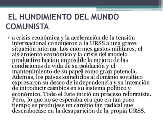 EL HUNDIMIENTO DEL MUNDO
COMUNISTA
• a crisis económica y la aceleración de la tensión
internacional condujeron a la URSS a una grave
situación interna. Los enormes gastos militares, el
aislamiento económico y la crisis del modelo
productivo hacían imposible la mejora de las
condiciones de vida de su población y el
mantenimiento de su papel como gran potencia.
Además, los países sometidos al dominio soviético
expresaron su deseo de independencia y su intención
de introducir cambios en su sistema político y
económico. Todo el Este inició un proceso reformista.
Pero, lo que no se esperaba era que en tan poco
tiempo se produjese un cambio tan radical que
desembocase en la desaparición de la propia URSS.
 