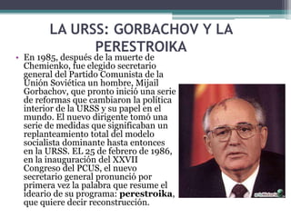 LA URSS: GORBACHOV Y LA
PERESTROIKA
• En 1985, después de la muerte de
Chemienko, fue elegido secretario
general del Partido Comunista de la
Unión Soviética un hombre, Mijail
Gorbachov, que pronto inició una serie
de reformas que cambiaron la política
interior de la URSS y su papel en el
mundo. El nuevo dirigente tomó una
serie de medidas que significaban un
replanteamiento total del modelo
socialista dominante hasta entonces
en la URSS. EL 25 de febrero de 1986,
en la inauguración del XXVII
Congreso del PCUS, el nuevo
secretario general pronunció por
primera vez la palabra que resume el
ideario de su programa: perestroika,
que quiere decir reconstrucción.
 