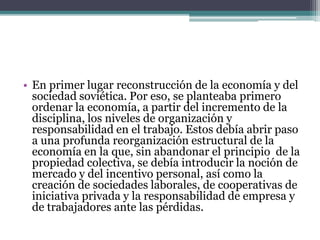 • En primer lugar reconstrucción de la economía y del
sociedad soviética. Por eso, se planteaba primero
ordenar la economía, a partir del incremento de la
disciplina, los niveles de organización y
responsabilidad en el trabajo. Estos debía abrir paso
a una profunda reorganización estructural de la
economía en la que, sin abandonar el principio de la
propiedad colectiva, se debía introducir la noción de
mercado y del incentivo personal, así como la
creación de sociedades laborales, de cooperativas de
iniciativa privada y la responsabilidad de empresa y
de trabajadores ante las pérdidas.
 