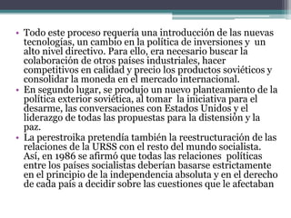 • Todo este proceso requería una introducción de las nuevas
tecnologías, un cambio en la política de inversiones y un
alto nivel directivo. Para ello, era necesario buscar la
colaboración de otros países industriales, hacer
competitivos en calidad y precio los productos soviéticos y
consolidar la moneda en el mercado internacional.
• En segundo lugar, se produjo un nuevo planteamiento de la
política exterior soviética, al tomar la iniciativa para el
desarme, las conversaciones con Estados Unidos y el
liderazgo de todas las propuestas para la distensión y la
paz.
• La perestroika pretendía también la reestructuración de las
relaciones de la URSS con el resto del mundo socialista.
Así, en 1986 se afirmó que todas las relaciones políticas
entre los países socialistas deberían basarse estrictamente
en el principio de la independencia absoluta y en el derecho
de cada país a decidir sobre las cuestiones que le afectaban
 
