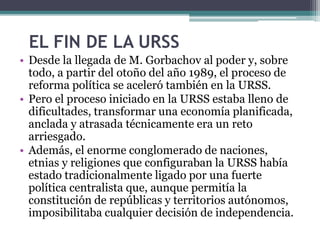 EL FIN DE LA URSS
• Desde la llegada de M. Gorbachov al poder y, sobre
todo, a partir del otoño del año 1989, el proceso de
reforma política se aceleró también en la URSS.
• Pero el proceso iniciado en la URSS estaba lleno de
dificultades, transformar una economía planificada,
anclada y atrasada técnicamente era un reto
arriesgado.
• Además, el enorme conglomerado de naciones,
etnias y religiones que configuraban la URSS había
estado tradicionalmente ligado por una fuerte
política centralista que, aunque permitía la
constitución de repúblicas y territorios autónomos,
imposibilitaba cualquier decisión de independencia.
 