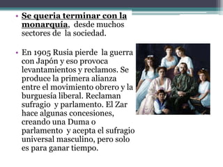 • Se queria terminar con la
monarquía, desde muchos
sectores de la sociedad.
• En 1905 Rusia pierde la guerra
con Japón y eso provoca
levantamientos y reclamos. Se
produce la primera alianza
entre el movimiento obrero y la
burguesía liberal. Reclaman
sufragio y parlamento. El Zar
hace algunas concesiones,
creando una Duma o
parlamento y acepta el sufragio
universal masculino, pero solo
es para ganar tiempo.
 