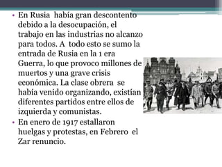 • En Rusia había gran descontento
debido a la desocupación, el
trabajo en las industrias no alcanzo
para todos. A todo esto se sumo la
entrada de Rusia en la 1 era
Guerra, lo que provoco millones de
muertos y una grave crisis
económica. La clase obrera se
había venido organizando, existían
diferentes partidos entre ellos de
izquierda y comunistas.
• En enero de 1917 estallaron
huelgas y protestas, en Febrero el
Zar renuncio.
 