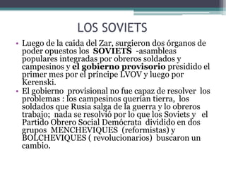 LOS SOVIETS
• Luego de la caida del Zar, surgieron dos órganos de
poder opuestos los SOVIETS -asambleas
populares integradas por obreros soldados y
campesinos y el gobierno provisorio presidido el
primer mes por el príncipe LVOV y luego por
Kerenski.
• El gobierno provisional no fue capaz de resolver los
problemas : los campesinos querían tierra, los
soldados que Rusia salga de la guerra y lo obreros
trabajo; nada se resolvió por lo que los Soviets y el
Partido Obrero Social Demócrata dividido en dos
grupos MENCHEVIQUES (reformistas) y
BOLCHEVIQUES ( revolucionarios) buscaron un
cambio.
 