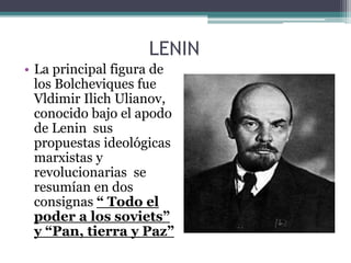LENIN
• La principal figura de
los Bolcheviques fue
Vldimir Ilich Ulianov,
conocido bajo el apodo
de Lenin sus
propuestas ideológicas
marxistas y
revolucionarias se
resumían en dos
consignas “ Todo el
poder a los soviets”
y “Pan, tierra y Paz”
 