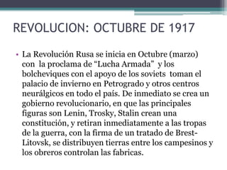 REVOLUCION: OCTUBRE DE 1917
• La Revolución Rusa se inicia en Octubre (marzo)
con la proclama de “Lucha Armada” y los
bolcheviques con el apoyo de los soviets toman el
palacio de invierno en Petrogrado y otros centros
neurálgicos en todo el país. De inmediato se crea un
gobierno revolucionario, en que las principales
figuras son Lenin, Trosky, Stalin crean una
constitución, y retiran inmediatamente a las tropas
de la guerra, con la firma de un tratado de Brest-
Litovsk, se distribuyen tierras entre los campesinos y
los obreros controlan las fabricas.
 