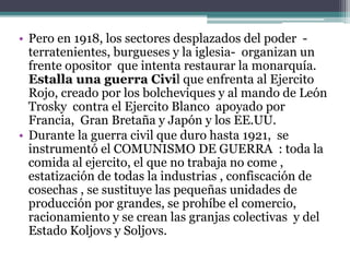 • Pero en 1918, los sectores desplazados del poder -
terratenientes, burgueses y la iglesia- organizan un
frente opositor que intenta restaurar la monarquía.
Estalla una guerra Civil que enfrenta al Ejercito
Rojo, creado por los bolcheviques y al mando de León
Trosky contra el Ejercito Blanco apoyado por
Francia, Gran Bretaña y Japón y los EE.UU.
• Durante la guerra civil que duro hasta 1921, se
instrumentó el COMUNISMO DE GUERRA : toda la
comida al ejercito, el que no trabaja no come ,
estatización de todas la industrias , confiscación de
cosechas , se sustituye las pequeñas unidades de
producción por grandes, se prohíbe el comercio,
racionamiento y se crean las granjas colectivas y del
Estado Koljovs y Soljovs.
 