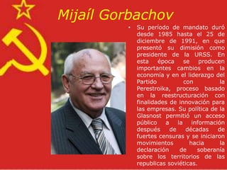 Mijaíl Gorbachov
         •   Su período de mandato duró
             desde 1985 hasta el 25 de
             diciembre de 1991, en que
             presentó su dimisión como
             presidente de la URSS. En
             esta    época     se    producen
             importantes cambios en la
             economía y en el liderazgo del
             Partido           con          la
             Perestroika, proceso basado
             en la reestructuración con
             finalidades de innovación para
             las empresas. Su política de la
             Glasnost permitió un acceso
             público   a    la    información
             después     de     décadas    de
             fuertes censuras y se iniciaron
             movimientos         hacia      la
             declaración     de     soberanía
             sobre los territorios de las
             republicas soviéticas.
 