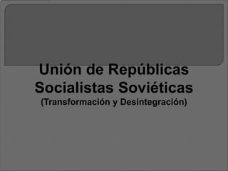 Unión de Repúblicas
Socialistas Soviéticas
(Transformación y Desintegración)
 