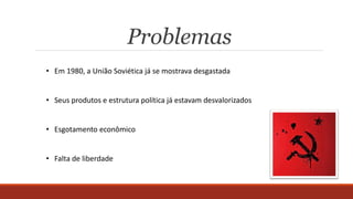 Problemas
• Em 1980, a União Soviética já se mostrava desgastada
• Seus produtos e estrutura política já estavam desvalorizados
• Esgotamento econômico
• Falta de liberdade
 