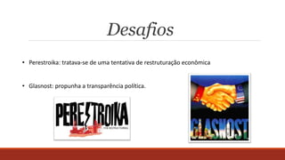 Desafios
• Perestroika: tratava-se de uma tentativa de restruturação econômica
• Glasnost: propunha a transparência política.
 
