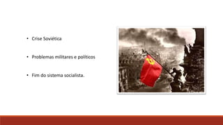 • Crise Soviética
• Problemas militares e políticos
• Fim do sistema socialista.
 