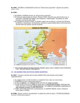 1945 - POLÔNIA e IUGOSLÁVIA tornam-se "democracias populares" (regimes de partido
único = PC).
1946 -
 BULGÁRIA e ALBÂNIA tornam-se "democracias populares".
 Em discurso pronunciado em Fulton, Missouri (EUA), Churchill usa, pela primeira vez, a
expressão "CORTINA DE FERRO" para designar a "satelitização" dos países do Leste
Europeu, promovida pela URSS.
 Na Conferência de Paris (1946), os Aliados negam aos soviéticos o controle dos Estreitos
de Bósforo e Dardanelos. Os soviéticos, sentindo a superioridade bélica norte-americana
(bomba atômica) adotam atitude prudente.
 Fonte: Demétrio Magnoli, Reinaldo Scalzaretto, Geografia: espaço, cultura e cidadania: ensino fundamental,
1ª ed. – São Paulo: Moderna, 1998, página 62.
VI - DA GUERRA FRIA AO FIM DA UNIÃO SOVIÉTICA.
1947 - Começa o período denominado GUERRA FRIA (este período será tratado
separadamente).
 As relações entre a União Soviética e o Ocidente ficam cada vez mais tensas.
 A ROMÊNIA torna-se "democracia popular".
 Os PCs da GRÉCIA e da TURQUIA estão próximos de chegar ao poder.
 Truman (EUA), anuncia um plano de ajuda para a reconstrução européia, elaborado pelo
então Secretário de Estado, George Marshall, cujo objetivo é consolidar o capitalismo no
lado ocidental europeul (PLANO MARSHALL).
 A ONU, estimulada pelos EUA e Grã-Bretanha, no ORIENTE MÉDIO, divide a Palestina
entre judeus e árabes.
1948 - Moscou continua "sovietizando" os países do Leste Europeu. A TCHECOSLOVÁQUIA
torna-se "democracia popular".
 