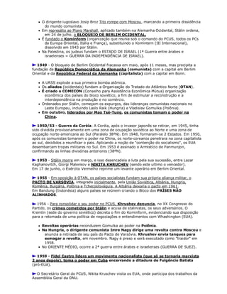  O dirigente iugoslavo Josip Broz Tito rompe com Moscou, marcando a primeira dissidência
do mundo comunista.
 Em represália ao Plano Marshall, aplicado também na Alemanha Ocidental, Stálin ordena,
em 24 de julho, o BLOQUEIO DE BERLIM OCIDENTAL.
 É fundado o Kominform (organização que reunia sob o comando do PCUS, todos os PCs
da Europa Oriental, Itália e França), substituindo o Komintern (III Internacional),
dissolvido em 1943 por Stálin.
 Na Palestina, os judeus fundam o ESTADO DE ISRAEL (1ª Guerra entre árabes e
israelenses = GUERRA DA INDEPENDÊNCIA DE ISRAEL).
1949 - O bloqueio de Berlim Ocidental fracassa em maio, após 11 meses, mas precipita a
fundação da República Democrática da Alemanha (comunista) com a capital em Berlim
Oriental e da República Federal da Alemanha (capitalista) com a capital em Bonn.
 A URSS explode a sua primeira bomba atômica.
 Os aliados (ocidentais) fundam a Organização do Tratado do Atlântico Norte (OTAN).
 É criado o COMECON (Conselho para Assistência Econômica Mútua) organização
econômica dos países do bloco soviético, a fim de estimular a reconstrução e a
interdependência na produção e no comércio.
 Ordenados por Stálin, começam os expurgos, das lideranças comunistas nacionais no
Leste Europeu, incluindo Laslo Raik (Hungria) e Vladislav Gomulka (Polônia).
 Em outubro, liderados por Mao Tsé-Tung, os comunistas tomam o poder na
China.
1950/53 - Guerra da Coréia. A Coréia, após o invasor japonês se retirar, em 1945, tinha
sido dividida provisoriamente em uma zona de ocupação soviética ao Norte e uma zona de
ocupação norte-americana ao Sul (Paralelo 38ºN). Em 1948, formaram-se 2 Estados. Em 1950,
após os comunistas tomarem o poder na China, os norte-coreanos penetrara na zona capitalista
ao sul, decididos a reunificar o país. Aplicando a noção de "contenção do socialismo", os EUA
desembarcam tropas militares no Sul. Em 1953 é assinado o Armistício de Panmunjon,
confirmando as linhas divisórias anteriores (38ºN).
1953 - Stálin morre em março, e isso desencadeia a luta pela sua sucessão, entre Lazar
Kaghanovitch, Giorgi Malenkov e NIKITA KHRUCHEV (sendo este ultimo o vencedor).
Em 17 de junho, o Exército Vermelho reprime um levante operário em Berlim Oriental.
1955 - Em oposição à OTAN, os países socialistas fundam sua própria aliança militar, o
PACTO DE VARSÓVIA, integrada inicialmente, pela União Soviética, Albânia, Hungria,
Romênia, Bulgária, Polônia e Tchecoslováquia. A Albânia deixaria o pacto em 1961.
Em Bandung (Indonésia) alguns países se reúnem criando o Bloco dos PAÍSES NÃO
ALINHADOS.
1956 - Para consolidar o seu poder no PCUS, Khrushev denuncia, no XX Congresso do
Partido, os crimes cometidos por Stálin e acusa de stalinistas, os seus adversários. O
Kremlin (sede do governo soviético) decreta o fim do Kominform, evidenciando sua disposição
para a retomada de uma política de negociações e entendimentos com Whashington (EUA).
 Revoltas operárias reconduzem Gomulka ao poder na Polônia.
 Na Hungria, o dirigente comunista Imre Nagy dirige uma revolta contra Moscou e
anuncia a retirada de seu país do Pacto de Varsóvia. Khrushev envia tanques para
esmagar a revolta, em novembro. Nagy é preso e será executado como "traidor" em
1958.
 No ORIENTE MÉDIO, ocorre a 2ª guerra entre árabes e israelenses (GUERRA DE SUEZ).
1959 - Fidel Castro lidera um movimento nacionalista (que só se tornaria marxista
2 anos depois), toma o poder em Cuba encerrando a ditadura de Fulgêncio Batista
(pró-EUA).
O Secretário Geral do PCUS, Nikita Kruschev visita os EUA, onde participa dos trabalhos da
Assembléia Geral da ONU.
 