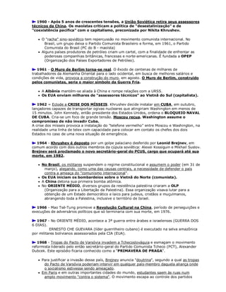 1960 - Após 5 anos de crescentes tensões, a União Soviética retira seus assessores
técnicos da China. Os maoístas criticam a política de "desestalinização" e de
"coexistência pacífica" com o capitalismo, preconizada por Nikita Khrushev.
 O "racha" sino-soviético tem repercussão no movimento comunista internacional. No
Brasil, um grupo deixa o Partido Comunista Brasileiro e forma, em 1961, o Partido
Comunista do Brasil (PC do B - maoísta)
 Alguns países produtores de petróleo criam um cartel, com a finalidade de enfrentar as
poderosas companhias britânicas, francesas e norte-americanas. É fundada a OPEP
(Organização dos Países Exportadores de Petróleo).
1961 - O Muro de Berlim torna-se real. O êxodo de centenas de milhares de
trabalhadores da Alemanha Oriental para o lado ocidental, em busca de melhores salários e
condições de vida, provoca a construção do muro, em agosto. O Muro de Berlim, construido
pelos comunistas, seria o maior símbolo da Guerra Fria.
 A Albânia mantém-se aliada à China e rompe relações com a URSS.
 Os EUA enviam milhares de "assessores técnicos" ao Vietnã do Sul (capitalista).
1962 = Eclode a CRISE DOS MÍSSEIS. Khrushev decide instalar em CUBA, em outubro,
lançadores capazes de transportar ogivas nucleares que atingiriam Washington em menos de
15 minutos. John Kennedy, então presidente dos Estados Unidos, ordena o BLOQUEIO NAVAL
DE CUBA. Cria-se um foco de grande tensão. Moscou recua. Washington assume o
compromisso de não invadir Cuba.
A crise dos mísseis provoca a instalação do "telefone vermelho" entre Moscou e Washington, na
realidade uma linha de telex com capacidade para colocar em contato os chefes dos dois
Estados no caso de uma nova situação de emergência.
1964 - Khrushev é deposto por um golpe palaciano desferido por Leonid Brejnev, em
comum acordo com dois outros membros da cúpula soviética: Alexei Kossiguin e Mikhail Suslov.
Brejnev será proclamado o novo secretário-geral do PCUS, cargo que ocupará até sua
morte, em 1982.
 No Brasil, os militares suspendem o regime constitucional e assumem o poder (em 31 de
março), alegando, como uma das causas centrais, a necessidade de defender o país
contra a ameaça do "comunismo internacional".
 Os EUA iniciam os bombardeios sobre o Vietnã do Norte (comunista).
 A China detona sua primeira bomba atômica.
 No ORIENTE MÉDIO, diversos grupos da resistência palestina criaram a OLP
(Organização para a Libertação da Palestina). Essa organização visava lutar para a
obtenção de um Estado democrático e laico para judeus, cristãos e muçulmanos,
abrangendo toda a Palestina, inclusive o território de Israel.
1966 - Mao Tsé-Tung promove a Revolução Cultural na China, período de perseguições e
execuções de adversários políticos que só terminaria com sua morte, em 1976.
1967 - No ORIENTE MÉDIO, acontece a 3ª guerra entre árabes e israelenses (GUERRA DOS
6 DIAS).
ERNESTO CHE GUEVARA (líder guerrilheiro cubano) é executado na selva amazônica
por militares bolivianos assessorados pela CIA (EUA).
1968 - Tropas do Pacto de Varsóvia invadem a Tchecoslováquia e esmagam o movimento
reformista liderado pelo então secretário-geral do Partido Comunista Tcheco (PCT), Alexander
Dubcek. Este episódio ficaria conhecido como a "PRIMAVERA DE PRAGA".
 Para justificar a invasão desse país, Brejnev anuncia "doutrina", segundo a qual as tropas
do Pacto de Varsóvia poderiam intervir em qualquer país-membro daquela aliança onde
o socialismo estivesse sendo ameaçado.
 Em Paris e em outras importantes cidades do mundo, estudantes saem às ruas num
amplo movimento "contra o sistema". O movimento escapa ao controle dos partidos
 