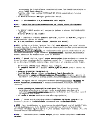 comunistas e das organizações de esquerda tradicionais. Este episódio ficaria conhecido
como "MAIO de 68 - PARIS".
 Nos EUA, o líder negro pacifista MARTIN LUTHER KING é assassinado em Memphis
(Tennessee).
 No Brasil é decretado o AI-5 pelo general Costa e Silva.
1972 - O presidente dos EUA, Richard Nixon visita Pequim.
1973 - Derrotados pela guerrilha comunista, os Estados Unidos retiram-se do
Vietnã.
 No ORIENTE MÉDIO acontece a 4ª guerra entre árabes e israelenses (GUERRA DO YOM
KIPPUR)
 Ocorre o 1º choque do petróleo.
1975 = Comunistas tomam o poder no Cambodja, liderados por POL-POT, dirigente do
Khmer Vermelho, (apoiado por Pequim).
No LAOS, os comunistas, tomam o poder (apoiados pelo Vietnã).
1977 - Após a morte de Mao Tsé-Tung, (em 1976), Deng Xiaoping, que havia "caído em
desgraça" durante a Revolução Cultural, assume a liderança do PC chinês e começa as reformas
econômicas liberalizantes na china.
Na Itália, na França e na Espanha, os partidos comunistas, que vinham atravessando uma
profunda crise ideológica, lançam o chamado "Eurocomunismo", rejeitando a subordinação
absoluta a Moscou e aos aspectos mais "duros" do leninismo.
1979 - O Vietnã (aliado de Moscou) invade o Cambodja e depõe, em janeiro, o regime do
Khmer Vermelho, liderado por Pol Pot, (aliado de Pequim). De 1975, quando tomou o poder,
até sua deposição, Pol Pot foi responsável pelo extermínio de um terço da população do país.
 Em fevereiro, a China ataca o Vietnã, mas é rechaçada.
 No ORIENTE MÉDIO, em 1º de abril, a REVOLUÇÃO ISLÂMICA torna-se vitoriosa no
IRÃ.
 Ocorre o 2º CHOQUE DO PETRÓLEO.
 Nos EUA, Egito e Israel ratificam os Acordos de Paz de Camp David.
 Em dezembro, tropas soviéticas invadem o Afeganistão para apoiar o governo pró-
soviético de Cabul, na luta contra a guerrilha muçulmana apoiada pelos Estados Unidos.
1980 - Em agosto, liderado pelo operário eletricista católico Lech Walesa, é fundado na
Polônia o Sindicato Solidariedade, o primeiro independente e de oposição, num país
comunista.
 Morre o presidente da Iugoslávia, Josip Broz Tito, o único líder com poder
carismático suficientemente forte para manter a coesão desse país. Sua morte
estimularia movimentos separatistas que se manifestariam com intensidade variável
ao longo dos anos 80 e 90.
 No ORIENTE MÉDIO, eclode a GUERRA IRÃ/IRAQUE (1980/88).
1981 - O general Wojciech Jaruzelski desfere um golpe de Estado na Polônia (13 de
dezembro) e proscreve o Solidariedade, que passa a atuar na clandestinidade.
1982 - Morre Leonid Brejnev em novembro, sendo substituído pelo ex-chefe da KGB (Polícia
Política), Iúri Andropov, na chefia do PCUS. Andropov defende reformas e "experimentos
econômicos" limitados a algumas regiões da União Soviética, mas morre no início de 1984, sem
tempo de colocar suas idéias em prática.
1983 - O presidente dos EUA, Ronald Reagan, anuncia o ambicioso projeto "Guerra nas
Estrelas".
 