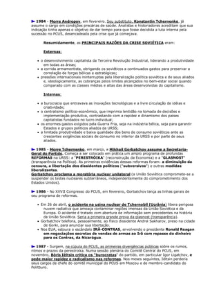 1984 - Morre Andropov, em fevereiro. Seu substituto, Konstantin Tchernenko, já
assume o cargo em condições precárias de saúde. Analistas e historiadores acreditam que sua
indicação tinha apenas o objetivo de dar tempo para que fosse decidida a luta interna pela
sucessão no PCUS, desencadeada pela crise que já começava.
Resumidamente, as PRINCIPAIS RAZÕES DA CRISE SOVIÉTICA eram:
Externas:
 o desenvolvimento capitalista da Terceira Revolução Industrial, liderando a produtividade
em todas as áreas;
 a corrida armamentista, obrigando os soviéticos a continuados gastos para preservar a
correlação de forças bélicas e estratégicas;
 pressões internacionais ininterruptas pela liberalização política soviética e de seus aliados
e, ideologicamente, as cobranças pelos limites alcançados no bem-estar social quando
comparado com as classes médias e altas das áreas desenvolvidas do capitalismo.
Internas:
 a burocracia que entravava as inovações tecnológicas e a livre circulação de idéias e
criatividade;
 o centralismo político-econômico, que imprimia lentidão na tomada de decisões e
implementação produtiva, contrastando com a rapidez e dinamismo dos países
capitalistas fundados no lucro individual;
 os enormes gastos exigidos pela Guerra Fria, seja na indústria bélica, seja para garantir
Estados e grupos políticos aliados da URSS;
 a limitada produtividade e baixa qualidade dos bens de consumo soviéticos ante as
crescentes exigências sociais de consumo no interior da URSS e por parte de seus
aliados.
1985 - Morre Tchernenko, em março, e Mikhail Gorbatchov assume a Secretaria-
Geral do Partido. Começa a ser colocado em prática um amplo programa de profundas
REFORMAS na URSS: a "PERESTRÓIKA" (reconstrução da Economia) e a "GLASNOST"
(transparência na Política). As primeiras evidências dessas reformas foram: a diminuição da
censura, a libertação dos dissidentes políticos ("subversivos") e outras medidas
liberalizantes.
Gorbatchov proclama a moratória nuclear unilateral (a União Soviética compromete-se a
suspender os testes nucleares subterrâneos, independentemente do comprometimento dos
Estados Unidos).
1986 - No XXVII Congresso do PCUS, em fevereiro, Gorbatchov lança as linhas gerais de
seu programa de reformas.
 Em 26 de abril, o acidente na usina nuclear de Tchernobil (Ucrânia) libera perigosa
nuvem radiativa que ameaça contaminar regiões imensas da União Soviética e da
Europa. O acidente é tratado com abertura de informação sem precedentes na história
da União Soviética. Seria a primeira grande prova da glasnost (transparência).
 Gorbatchov telefona, pessoalmente, ao físico dissidente Andrei Sakharov, preso na cidade
de Gorki, para anunciar sua libertação.
 Nos EUA, estoura o escândalo IRÃ-CONTRAS, envolvendo o presidente Ronald Reagan
em negociações secretas de vendas de armas ao Irã com repasse do dinheiro
para os Contras, da Nicarágua.
1987 - Surgem, na cúpula do PCUS, as primeiras divergências públicas sobre os rumos,
ritmos e prazos da perestroika. Numa sessão plenária do Comitê Central do PCUS, em
novembro, Bóris Iéltsin critica os "burocratas" do partido, em particular Igor Ligatchov, e
pede maior rapidez e radicalismo nas reformas. Nos meses seguintes, Iéltsin perderia
seus cargos de chefe do comitê municipal do PCUS em Moscou e de membro-candidato do
Politburo.
 
