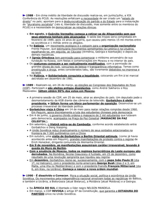 1988 - Em clima inédito de liberdade de discussão realiza-se, em junho/julho, a XIX
Conferência do PCUS. As resoluções enfatizam a necessidade de ser criado um "estado de
direito" no país; apontam para a desburocratização do partido e do Estado para a instauração
do "pluralismo socialista" (isto é, liberdade de discussão, mas somente entre os membros do
PCUS) e a necessidade de democratizar as relações étnicas.
 Em agosto, o Exército Vermelho começa a retirar-se do Afeganistão sem que
seus objetivos tenham sido alcançados. A saída das tropas seria completada em
fevereiro de 1989, após 10 anos de guerra, que causou pelo menos 15 mil mortes entre
os soviéticos e 1 milhão entre os afegãos.
 Na Estônia, um movimento ecológico é o estopim para a organização nacionalista
Frente Popular, que estimularia movimentos semelhantes na Letônia e na Lituânia,
espalhando-se, em seguida, ao Cáucaso (Armênia, Geórgia e Azerbaijão) e depois às
demais repúblicas.
 A Igreja Ortodoxa tem permissão para comemorar o milésimo aniversário de sua
fundação na Rússia, com festas e comemorações em Moscou e no interior do país.
 Os costumes começam a ser radicalmente modificados, com a permissão de
grandes shows de rock, concursos de beleza e transparência informativa. Temas como
prostituição e droga, antes considerados tabu, são livremente debatidos na imprensa e
na tevê.
 Na Polônia, o Solidariedade conquista a legalidade, colocando um fim à lei marcial
decretada em dezembro de 1981.
1989 - Realizam-se, em 26 de março, as eleições ao Congresso dos Deputados do Povo
(CDP). Participam e são eleitos antigos dissidentes, como Andrei Sakharov e Roy
Medevedev. Iéltsin obtém 90% dos votos em Moscou.
 A primeira sessão do CDP, em 25 de maio, atrai as atenções do país. Um deputado pede o
desmantelamento da KGB diante das câmeras de televisão. Gorbatchov é eleito
presidente, e Iéltsin forma um bloco parlamentar de oposição. Desenvolve-se um
processo irreversível de liberdade política.
 Gorbatchov viaja à China em 14 de maio para reatar relações rompidas desde 1960.
Em Pequim, apoia discretamente a luta dos estudantes chineses pela democracia.
 Em 4 de junho, o governo chinês ordena o massacre de 2 mil estudantes que lutavam
pela democracia, acampados na Praça da Paz Celestial (MASSACRE DA PAZ
CELESTIAL).
 Em setembro, o Vietnã retira-se do Cambodja, conforme acordo estabelecido entre
Gorbatchov e Deng Xiaoping.
 A União Soviética reduz drasticamente o número de seus soldados estacionados na
fronteira de 7.500 quilômetros com a China.
 Em outubro, uma visita de Gorbatchov a Berlim Oriental estimula, (como já havia
acontecido antes em Pequim), grandes manifestações de protesto contra o regime de
Erich Honecker, dirigente comunista da Alemanha Oriental.
 Em 9 de novembro, as manifestações assumiram caráter irreversível, levando à
queda do Muro de Berlim.
 Com a anuência de Moscou, todos os regimes burocráticos do Leste europeu são
derrubados. Na Romênia, Nicolai Ceaucescu é fuzilado, em 25 de dezembro, como
resultado de uma revolução sangrenta que liquidou seu regime.
 Em dezembro, Gorbatchov reúne-se, sucessivamente, com o papa João Paulo II (dia
1º, no Vaticano), com o presidente norte-americano George Bush (dias 2 e 3, em
Malta, uma ilha no Mediterrâneo) e com o presidente francês François Mitterrand (dia
6, em Kiev, na Ucrânia). Começa a nascer a nova ordem mundial.
1990 - É dissolvido o Comecon. Piora a situação social, política e econômica da União
Soviética. Os movimentos pela independência nacional envolvem todas as repúblicas do Báltico,
e também a Ucrânia, a Bielorússia (atual Bielarus), a Moldávia (atual Moldova) e a Geórgia.
 Na ÁFRICA DO SUL é libertado o líder negro NELSON MANDELA.
 Em março, o CDP REVOGA o artigo 6º da Constituição, que garantia a DITADURA DO
PARTIDO único na União Soviética.
 