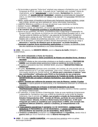  Os burocratas e generais "linha dura" ampliam seus ataques a Gorbatchov que, no XXVIII
Congresso do PCUS, em julho, é acusado de ter "capitulado sem combate" diante do
imperialismo, ao ter "abandonado" o Leste Europeu. Gorbatchov faz, durante o
congresso, um acordo com os "centristas", isolando os extremistas de "esquerda"
(isto é, os reformistas chefiados por Iéltsin) e de "direita" (os burocratas liderados por
Ligatchov).
 Iéltsin, recém-eleito à Presidência da Rússia pelo Parlamento daquela república, rompe
com o PCUS, atitude que seria adotada por vários reformistas importantes.
 Ligatchov abandona a política e diz que vai escrever suas memórias na Sibéria.
 Saddam Hussein (IRAQUE) invade o KUWAIT.
 Gorbatchov assina, em setembro, um acordo que permite a reunificação da Alemanha.
 3 de outubro: Finalmente acontece a reunificação da Alemanha.
 Reúne-se em novembro, em Paris, a Conferência para a Segurança e Cooperação na
Europa (CSCE), que discute os contornos de uma Casa Comum Européia (isto é, uma
"Europa unida do Atlântico ao Pacífico", nas palavras de Gorbatchov). Gorbatchov
adverte para o perigo de uma "libanização da Europa", isto é, a fragmentação de
Estados sob o impacto de problemas nacionais, como os vividos pela União Soviética.
 Em 20 de dezembro, o chanceler soviético Eduard Shevardnadze renuncia ao cargo e
denuncia a "marcha da ditadura que se aproxima" na União Soviética.
 Começam a ganhar força movimentos separatistas na Croácia, na Eslovênia (duas
das seis repúblicas da Iugoslávia) e na Tcheco-Eslováquia.
1991 - Em janeiro, no ORIENTE MÉDIO, ocorre a Guerra do Golfo (IRAQUE x
KUWAIT/EUA).
 Em abril é dissolvido o Pacto de Varsóvia.
 Em maio, Bóris Iéltsin é eleito presidente da Rússia em eleições livres, diretas e
secretas.
 Gorbatchov afasta-se dos comunistas ortodoxos e se dispõe a assinar o TRATADO DA
UNIÃO, que concedia ampla autonomia a todas as repúblicas da União Soviética.
 Em junho, o presidente dos EUA, GEORGE BUSH, anuncia a "INICIATIVA PARA AS
AMÉRICAS".
 Em julho, Gorbatchov participa como convidado, em Londres, de uma reunião com os
países-membros do G-7 (os sete capitalistas, mais ricos). Voltando a Moscou, durante
uma sessão plenária do Comitê Central, ele afirma que o marxismo é apenas "uma
das contribuições" utilizadas pelo PCUS na formulação de seu programa.
 Em 19 de agosto, um dia antes da assinatura do Tratado da União, os burocratas
SOVIÉTICOS dão um golpe e afastam Gorbatchov, que estava em férias na
Criméia.
 Iéltsin, apoiado por milhares de pessoas nas ruas de Moscou, resiste. O golpe
fracassa. A cúpula golpista se desmoraliza, e os manifestantes destroem os símbolos do
comunismo.
 GORBATCHOV DISSOLVE O PCUS E O ESTADO REQUISITA AS SUAS
PROPRIEDADES DESSE PARTIDO. O Parlamento soviético declara o Partido suspenso
por tempo indeterminado.
 Em setembro, a União Soviética é desintegrada, todas as suas repúblicas já declararam
independência. Gorbatchov quer que a URSS se transforme numa União de Estados
Soberanos, mas é vencido por Iéltsin, que propõe a criação da Comunidade de
Estados Independentes (CEI - Acordo de Minsk), partindo de uma iniciativa do
"núcleo eslavo’ (Rússia, Ucrânia e Bielorrússia/atual Belarus). A CEI será
integrada por todas as repúblicas que compunham a URSS, com exceção das
repúblicas bálticas (Estônia, Letônia e Lituânia), já independentes e da
Geórgia.
 O PARLAMENTO SOVIÉTICO É EXTINTO (16 DE DEZEMBRO). GORBATCHÓV
RENUNCIA À PRESIDÊNCIA (25 DE DEZEMBRO). A UNIÃO SOVIÉTICA DEIXA
OFICIALMENTE DE EXISTIR (25 DE DEZEMBRO, MEIA-NOITE).
 A Croácia e a Eslovênia proclamam sua independência da Iugoslávia, dando início à
guerra civil que irá se intensificar mais na Bósnia-Herzegovina.
1992 - É criada a UNIÃO EUROPÉIA, uma zona de livre comércio entre os países
da Europa Ocidental.
 