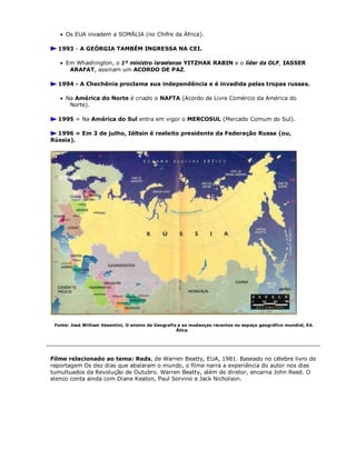  Os EUA invadem a SOMÁLIA (no Chifre da África).
1993 - A GEÓRGIA TAMBÉM INGRESSA NA CEI.
 Em Whashington, o 1º ministro israelense YITZHAK RABIN e o líder da OLP, IASSER
ARAFAT, assinam um ACORDO DE PAZ.
1994 - A Chechênia proclama sua independência e é invadida pelas tropas russas.
 Na América do Norte é criado o NAFTA (Acordo de Livre Comércio da América do
Norte).
1995 = Na América do Sul entra em vigor o MERCOSUL (Mercado Comum do Sul).
1996 = Em 3 de julho, Iéltsin é reeleito presidente da Federação Russa (ou,
Rússia).
Fonte: José William Vesentini, O ensino da Geografia e as mudanças recentes no espaço geográfico mundial, Ed.
Ätica
Filme relacionado ao tema: Reds, de Warren Beatty, EUA, 1981. Baseado no célebre livro de
reportagem Os dez dias que abalaram o mundo, o filme narra a experiência do autor nos dias
tumultuados da Revolução de Outubro. Warren Beatty, além de diretor, encarna John Reed. O
elenco conta ainda com Diane Keaton, Paul Sorvino e Jack Nicholson.
 