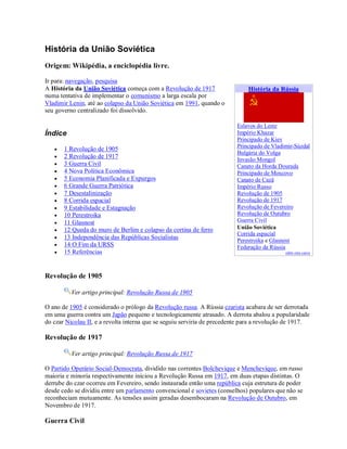 História da União Soviética
Origem: Wikipédia, a enciclopédia livre.
Ir para: navegação, pesquisa
A História da União Soviética começa com a Revolução de 1917
numa tentativa de implementar o comunismo a larga escala por
Vladimir Lenin, até ao colapso da União Soviética em 1991, quando o
seu governo centralizado foi dissolvido.
Índice
 1 Revolução de 1905
 2 Revolução de 1917
 3 Guerra Civil
 4 Nova Política Econômica
 5 Economia Planificada e Expurgos
 6 Grande Guerra Patriótica
 7 Desestalinização
 8 Corrida espacial
 9 Estabilidade e Estagnação
 10 Perestroika
 11 Glasnost
 12 Queda do muro de Berlim e colapso da cortina de ferro
 13 Independência das Repúblicas Socialistas
 14 O Fim da URSS
 15 Referências
Revolução de 1905
Ver artigo principal: Revolução Russa de 1905
O ano de 1905 é considerado o prólogo da Revolução russa. A Rússia czarista acabara de ser derrotada
em uma guerra contra um Japão pequeno e tecnologicamente atrasado. A derrota abalou a popularidade
do czar Nicolau II, e a revolta interna que se seguiu serviria de precedente para a revolução de 1917.
Revolução de 1917
Ver artigo principal: Revolução Russa de 1917
O Partido Operário Social-Democrata, dividido nas correntes Bolchevique e Menchevique, em russo
maioria e minoria respectivamente iniciou a Revolução Russa em 1917, em duas etapas distintas. O
derrube do czar ocorreu em Fevereiro, sendo instaurada então uma república cuja estrutura de poder
desde cedo se dividiu entre um parlamento convencional e sovietes (conselhos) populares que não se
reconheciam mutuamente. As tensões assim geradas desembocaram na Revolução de Outubro, em
Novembro de 1917.
Guerra Civil
História da Rússia
Eslavos do Leste
Império Khazar
Principado de Kiev
Principado de Vladimir-Súzdal
Bulgária do Volga
Invasão Mongol
Canato da Horda Dourada
Principado de Moscovo
Canato de Cazã
Império Russo
Revolução de 1905
Revolução de 1917
Revolução de Fevereiro
Revolução de Outubro
Guerra Civil
União Soviética
Corrida espacial
Perestroika e Glasnost
Federação da Rússia
edite esta caixa
 