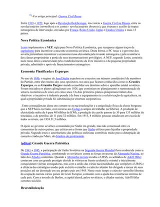 Ver artigo principal: Guerra Civil Russa
Entre 1918 e 1922, logo após a Revolução Bolchevique, teve início a Guerra Civil na Rússia, entre os
revolucionários (vermelhos) e os contra - revolucionários (brancos), que tiveram o auxílio de tropas
estrangeiras de intervenção, enviadas por França, Reino Unido, Japão e Estados Unidos e mais 13
países.
Nova Política Econômica
Lenin implementou a NEP, sigla para Nova Política Econômica, que recuperou alguns traços de
capitalismo para incentivar a nascente economia soviética. Desta forma, o PC russo e o governo dos
soviets pretendiam reconstruir a economia russa devastada pela invasão estrangeira e pela resistência
das classes proprietárias a perda de seus incomensuráveis privilégios. A NEP, segundo Lenin, consistia
num recuo tático caracterizado pelo restabelecimento da livre iniciativa e da pequena propriedade
privada, admitindo o apoio de financiamentos estrangeiros.
Economia Planificada e Expurgos
No ano de 1936, o regime de Josef Stalin expulsou ou executou um número considerável de membros
do Partido, entre eles muitos dos seus opositores, nos atos que ficaram conhecidos como os Grandes
Expurgos, ou as Grandes Purgas visando consolidar seu domínio sobre o aparelho estatal soviético.
Foram iniciados os planos qüinqüenais em 1928, que consistiam no planejamento e reestruturação de
setores econômicos de cinco em cinco anos. Os dois primeiros planos qüinqüenais tinham dois
objetivos: o incentivo à industria pesada ( de base e equipamentos) e a coletivização da agricultura, na
qual a propriedade privada foi substituida por enormes cooperativas.
. Entre conseqüências desse ato contam-se as nacionalizações e a aniquilação física da classe burguesa
que a NEP havia recriado, com recurso aos Gulags (campos de trabalho na Sibéria). A produção de
eletricidade subiu de 6 para 40 bilhões de KWh, a produção de carvão passou de 30 para 133 milhões de
toneladas, a de petróleo, de 11 para 32 milhões. Em 1913, 8 milhões pessoas estudavam em escola de
todos os níveis, em 1938 31,5 milhões.
O apoio ao governo soviético comandado por Stalin era grande, mas não consensual entre os
comunistas de outros países, que criticavam a forma que Stalin utilizou para liquidar a propriedade
privada. Segundo estes o autoritarismo das políticas stalinistas contribuiu muito para a deturpação do
conceito criado por Marx, de ditadura do proletariado.
[editar] Grande Guerra Patriótica
De 1941 a 1945, a participação da União Soviética na Segunda Guerra Mundial ficou conhecida como a
Grande Guerra Patriótica, combatendo os soviéticos contra as forças invasoras da Alemanha Nazista, ao
lado dos Aliados ocidentais. Quando a Alemanha nazista invadiu a URSS, os soldados de Adolf Hitler
contavam com um grande prestígio devido às vitórias na frente ocidental e oriental e inicialmente
conquistaram vitórias esmagadoras, mas com a união das várias nacionalidades que compõem a URSS e
a eficácia das estratégias usadas pelo exército vermelho o exército alemão foi obrigado a recuar de suas
posições até ser derrotado em seu próprio país em 1945. Nesse meio tempo o exército vermelho libertou
da ocupação nazista vários países do Leste Europeu, contando com a ajuda das resistências internas de
cada país. Com a invasão de Berlim, a capital alemã, pelos soviéticos, o ditador nazista, Adolf Hitler
cometeu suicídio.
Desestalinização
 
