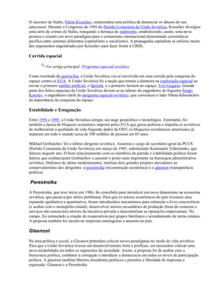 O sucessor de Stalin, Nikita Kruschev, empreendeu uma política de denunciar os abusos do seu
antecessor. Durante o Congresso de 1956 do Partido Comunista da União Soviética, Kruschev divulgou
uma série de crimes de Stalin, renegando a herança do stalinismo, estabelecendo, assim, uma nova
postura e criando um novo paradigma para o comunismo internacional denominado coexistência
pacífica entre sistemas diferentes (capitalismo e socialismo). A propaganda capitalista se utilizou muito
dos argumentos engendrados por Kruschev para fazer frente à URSS.
Corrida espacial
Ver artigo principal: Programa espacial soviético
Como resultado da guerra fria, a União Soviética viu-se envolvida em uma corrida pela conquista do
espaço contra os EUA. A União Soviética foi a nação que tomou a dianteira na exploração espacial ao
enviar o primeiro satélite artificial, o Sputnik, e o primeiro homem ao espaço, Yuri Gagarin. Grande
parte dos feitos espaciais da União Soviética devem-se ao talento do engenheiro de foguetes Sergei
Korolev, o engenheiro-chefe do programa espacial soviético, que convenceu o lider Nikita Khrushchov
da importância da conquista do espaço.
Estabilidade e Estagnação
Entre 1956 e 1985, a União Soviética atingiu seu auge geopolítico e tecnológico. Entretanto, foi
também a época do bloqueio economico imposto pelos EUA que gerou pobreza e impedia os soviéticos
de melhorarem a qualidade de vida.Segundo dados da ONU os bloqueios econômicos americanos já
mataram em todo o mundo cerca de 500 milhões de pessoas em 65 anos.
Mikhail Gorbatchov foi o último dirigente soviético. Assumiu o cargo de secretário-geral da PCUS
(Partido Comunista da União Soviética) em março de 1985, substituindo Konstantin Tchernenko, que
faleceu naquele ano. O bom relacionamento com os membros do partido e a habilidade política foram
fatores que credenciaram Gorbatchov a assumir o posto mais importante na hierarquia administrativa
soviética. Defensor de idéias modernizantes, instituiu dois grandes projetos inovadores ao
conservadorismo dos dirigentes: a perestroika (reconstrução econômica) e a glasnost (transparência
política).
Perestroika
A Perestroika, que teve início em 1986, foi concebida para introduzir um novo dinamismo na economia
soviética, que passava por sérios problemas. Para que os setores econômicos do país tivessem uma
expansão qualitativa e quantitativa, foram introduzidos mecanismos para estimular a livre concorrência
(e acabar com o monopólio estatal), desenvolver setores secundários de produção (bens de consumo e
serviços não-essenciais) através da iniciativa privada e descentralizar as operações empresariais. No
campo, foi estimulado a criação de cooperativas por grupos familiares e arrendamento de terras estatais.
A proposta também foi incentivar empresas estrangeiras a atuarem no país.
Glasnost
Na área política e social, a Glasnost pretendeu colocar novos paradigmas no modo de vida soviético.
Para que a União Soviética tivesse um desenvolvimento forte e profícuo, era necessário colocar uma
nova mentalidade em todos os segmentos da sociedade. Assim, a proposta foi de acabar com a
burocracia política, combater a corrupção e introduzir a democracia em todos os níveis de participação
política. A glasnost também libertou dissidentes políticos e permitiu a liberdade de imprensa e
expressão. Glasnost e a Perestroika
 