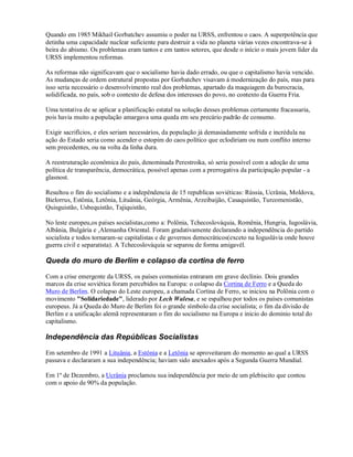 Quando em 1985 Mikhail Gorbatchev assumiu o poder na URSS, enfrentou o caos. A superpotência que
detinha uma capacidade nuclear suficiente para destruir a vida no planeta várias vezes encontrava-se à
beira do abismo. Os problemas eram tantos e em tantos setores, que desde o início o mais jovem líder da
URSS implementou reformas.
As reformas não significavam que o socialismo havia dado errado, ou que o capitalismo havia vencido.
As mudanças de ordem estrutural propostas por Gorbatchev visavam à modernização do país, mas para
isso seria necessário o desenvolvimento real dos problemas, apartado da maquiagem da burocracia,
solidificada, no país, sob o contexto de defesa dos interesses do povo, no contexto da Guerra Fria.
Uma tentativa de se aplicar a planificação estatal na solução desses problemas certamente fracassaria,
pois havia muito a população amargava uma queda em seu precário padrão de consumo.
Exigir sacrifícios, e eles seriam necessários, da população já demasiadamente sofrida e incrédula na
ação do Estado seria como acender o estopim do caos político que eclodiriam ou num conflito interno
sem precedentes, ou na volta da linha dura.
A reestruturação econômica do país, denominada Perestroika, só seria possível com a adoção de uma
política de transparência, democrática, possível apenas com a prerrogativa da participação popular - a
glasnost.
Resultou o fim do socialismo e a indepêndencia de 15 republicas soviéticas: Rússia, Ucrânia, Moldova,
Bielorrus, Estônia, Letônia, Lituânia, Geórgia, Armênia, Arzeibaijão, Casaquistão, Turcomenistão,
Quisguistão, Usbequistão, Tajiquistão,
No leste europeu,os países socialistas,como a: Polônia, Tchecoslováquia, Romênia, Hungria, Iugoslávia,
Albânia, Bulgária e ,Alemanha Oriental. Foram gradativamente declarando a independência do partido
socialista e todos tornaram-se capitalistas e de governos democráticos(exceto na Ioguslávia onde houve
guerra civil e separatista). A Tchecoslováquia se separou de forma amigavél.
Queda do muro de Berlim e colapso da cortina de ferro
Com a crise emergente da URSS, os países comunistas entraram em grave declínio. Dois grandes
marcos da crise soviética foram percebidos na Europa: o colapso da Cortina de Ferro e a Queda do
Muro de Berlim. O colapso do Leste europeu, a chamada Cortina de Ferro, se iniciou na Polônia com o
movimento "Solidariedade", liderado por Lech Walesa, e se espalhou por todos os países comunistas
europeus. Já a Queda do Muro de Berlim foi o grande símbolo da crise socialista; o fim da divisão de
Berlim e a unificação alemã representaram o fim do socialismo na Europa e inicio do dominio total do
capitalismo.
Independência das Repúblicas Socialistas
Em setembro de 1991 a Lituânia, a Estônia e a Letônia se aproveitaram do momento ao qual a URSS
passava e declararam a sua independência; haviam sido anexados após a Segunda Guerra Mundial.
Em 1º de Dezembro, a Ucrânia proclamou sua independência por meio de um plebiscito que contou
com o apoio de 90% da população.
 