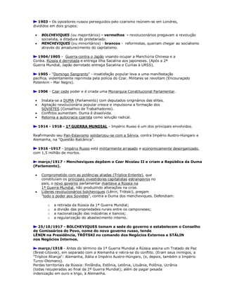 1903 - Os opositores russos perseguidos pelo czarismo reúnem-se em Londres,
divididos em dois grupos:
 BOLCHEVIQUES (ou majoritários) - vermelhos - revolucionários pregavam a revolução
socialista, a ditadura do proletariado.
 MENCHEVIQUES (ou minoritários) - brancos - reformistas, queriam chegar ao socialismo
através do amadurecimento do capitalismo.
1904/1905 - Guerra contra o Japão visando ocupar a Manchúria Chinesa e a
Coréia. Rússia é derrotada e entrega Ilha Sacalina aos japoneses. (Após a 2ª
Guerra Mundial, Japão derrotado entrega Sacalina e Curilas à URSS).
1905 - "Domingo Sangrento" - insatisfação popular leva a uma manifestação
pacífica, violentamente reprimida pela polícia do Czar. Militares se revoltam (Encouraçado
Potenkim - Mar Negro).
1906 - Czar cede poder e é criada uma Monarquia Constitucional Parlamentar.
 Instala-se a DUMA (Parlamento) com deputados originários das elites.
 Agitação revolucionária popular cresce e impulsiona a formação dos
SOVIETES (Conselhos de Trabalhadores).
 Conflitos aumentam. Duma é dissolvida.
 Retorna a autocracia czarista como solução radical.
1914 - 1918 - 1ª GUERRA MUNDIAL - Império Russo é um dos principais envolvidos.
Reafirmando seu Pan-Eslavismo solidarizou-se com a Sérvia, contra Império Austro-Húngaro e
Alemanha, na "Questão Balcânica".
1916 -1917 - Império Russo está militarmente arrasado e economicamente desorganizado,
com 1,5 milhão de mortos.
março/1917 - Mencheviques depõem o Czar Nicolau II e criam a República da Duma
(Parlamento).
 Comprometido com as potências aliadas (Tríplice Entente), que
constituíam os principais investidores capitalistas estrangeiros no
país, o novo governo parlamentar manteve a Rússia na
1ª Guerra Mundial, não produzindo alterações na crise.
 Líderes revolucionários bolcheviques (Lênin, Trótski), pregam
"todo o poder aos Sovietes", contra a Duma dos mencheviques. Defendiam:
o a retirada da Rússia da 1ª Guerra Mundial;
o a divisão das propriedades rurais entre os camponeses;
o a nacionalização das indústrias e bancos;
o a regularização do abastecimento interno.
25/10/1917 - BOLCHEVIQUES tomam a sede do governo e estabelecem o Conselho
de Comissários do Povo, nome do novo governo russo, tendo
LÊNIN na Presidência, TRÓTSKI no comando dos Negócios Externos e STÁLIN
nos Negócios Internos.
março/1918 - Antes do término da 1ª Guerra Mundial a Rússia assina um Tratado de Paz
(Brest-Litovsk), em separado com a Alemanha e retira-se do conflito. (Eram seus inimigos, a
"Tríplice Aliança": Alemanha, Itália e Império Austro-Húngaro, (e, depois, também o Império
Turco-Otomano).
Perdas territoriais da Rússia: Finlândia, Estônia, Letônia, Lituânia, Polônia, Ucrânia
(todas recuperadas ao final da 2ª Guerra Mundial); além de pagar pesada
indenização em ouro e trigo, à Alemanha.
 