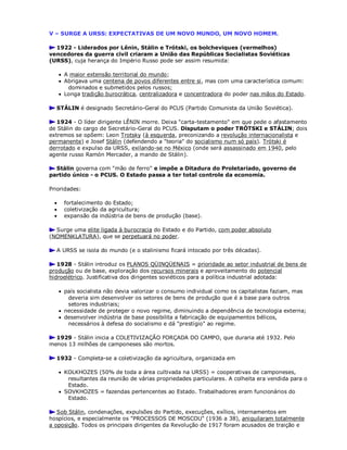 V – SURGE A URSS: EXPECTATIVAS DE UM NOVO MUNDO, UM NOVO HOMEM.
1922 - Liderados por Lênin, Stálin e Trótski, os bolcheviques (vermelhos)
vencedores da guerra civil criaram a União das Repúblicas Socialistas Soviéticas
(URSS), cuja herança do Império Russo pode ser assim resumida:
 A maior extensão territorial do mundo;
 Abrigava uma centena de povos diferentes entre si, mas com uma característica comum:
dominados e submetidos pelos russos;
 Longa tradição burocrática, centralizadora e concentradora do poder nas mãos do Estado.
STÁLIN é designado Secretário-Geral do PCUS (Partido Comunista da União Soviética).
1924 - O líder dirigente LÊNIN morre. Deixa "carta-testamento" em que pede o afastamento
de Stálin do cargo de Secretário-Geral do PCUS. Disputam o poder TRÓTSKI e STÁLIN; dois
extremos se opõem: Leon Trotsky (à esquerda, preconizando a revolução internacionalista e
permanente) e Josef Stálin (defendendo a "teoria" do socialismo num só país). Trótski é
derrotado e expulso da URSS, exilando-se no México (onde será assassinado em 1940, pelo
agente russo Ramón Mercader, a mando de Stálin).
Stálin governa com "mão de ferro" e impõe a Ditadura do Proletariado, governo de
partido único - o PCUS. O Estado passa a ter total controle da economia.
Prioridades:
 fortalecimento do Estado;
 coletivização da agricultura;
 expansão da indústria de bens de produção (base).
Surge uma elite ligada à burocracia do Estado e do Partido, com poder absoluto
(NOMENKLATURA), que se perpetuará no poder.
A URSS se isola do mundo (e o stalinismo ficará intocado por três décadas).
1928 - Stálin introduz os PLANOS QÜINQÜENAIS = prioridade ao setor industrial de bens de
produção ou de base, exploração dos recursos minerais e aproveitamento do potencial
hidroelétrico. Justificativa dos dirigentes soviéticos para a política industrial adotada:
 país socialista não devia valorizar o consumo individual como os capitalistas faziam, mas
deveria sim desenvolver os setores de bens de produção que é a base para outros
setores industriais;
 necessidade de proteger o novo regime, diminuindo a dependência de tecnologia externa;
 desenvolver indústria de base possibilita a fabricação de equipamentos bélicos,
necessários à defesa do socialismo e dá "prestígio" ao regime.
1929 - Stálin inicia a COLETIVIZAÇÃO FORÇADA DO CAMPO, que duraria até 1932. Pelo
menos 13 milhões de camponeses são mortos.
1932 - Completa-se a coletivização da agricultura, organizada em
 KOLKHOZES (50% de toda a área cultivada na URSS) = cooperativas de camponeses,
resultantes da reunião de várias propriedades particulares. A colheita era vendida para o
Estado.
 SOVKHOZES = fazendas pertencentes ao Estado. Trabalhadores eram funcionários do
Estado.
Sob Stálin, condenações, expulsões do Partido, execuções, exílios, internamentos em
hospícios, e especialmente os "PROCESSOS DE MOSCOU" (1936 a 38), aniquilaram totalmente
a oposição. Todos os principais dirigentes da Revolução de 1917 foram acusados de traição e
 