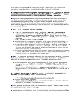 executados por fazerem parte de um suposto "complô nazitrotskista" com o objetivo de
subverter o Estado Soviético. A ESQUERDA EUROPÉIA DÁ CRÉDITO A STÁLIN.
O desenvolvimento produtivo desse período elevou a URSS à categoria de potência
mundial às vésperas da Segunda Guerra Mundial (1935) e, em 1940, já era a terceira
potência industrial no mundo, ficando atrás apenas dos EUA e Alemanha.
Admite-se que milhões de pessoas morreram e milhões de outras foram aprisionadas ou
mandadas para trabalhos forçados em regiões remotas e inóspitas, como a Sibéria. Onze
milhões de pessoas foram obrigadas a se deslocar para as cidades, segundo o esforço
industrializante dos "Planos Qüinqüenais". Para consolidar a hegemonia de Moscou sobre as
áreas mais distantes do domínio soviético, foram feitas maciças migrações de russos (eslavos),
com incentivo do Estado.
1939 - 1945 - SEGUNDA GUERRA MUNDIAL
 1939 – Os chanceleres de Josef Stálin e Adolf Hitler (MOLOTOV e RIBBENTROP,
respectivamente), assinam um pacto de não-agressão, cuja cláusula secreta
partilhava a POLÔNIA e garantia anexação à URSS dos Estados Bálticos (ESTÔNIA,
LETÔNIA e LITUÂNIA) e da BESSARÁBIA (pertencia à ROMÊNIA) atualmente pertence à
MOLDOVA.
 1941 – Alemães nazistas invadem a URSS.
 Aproveitando-se do envolvimento alemão em várias frentes de guerra simultâneas e da
ruptura alemã com os soviéticos, os EUA começam a fornecer ajuda militar a URSS.
 Por instrução de Stálin, o Exército Vermelho, empregando a tática de "terra arrasada" — a
mesma usada contra Napoleão — dificultou a penetração nazista. Assim, o Exército
Vermelho teve tempo de reestruturar-se até que, com a chegada do inverno rigoroso,
pôde passar ao ataque violento e decisivo.
 Mesmo sofrendo baixas consideráveis, Hitler ordenou que seus comandados continuassem
o avanço, até o último homem, para conquistar os campos petrolíferos do Cáucaso e as
indústrias militares de Stalingrado (atual Volgogrado).
1943 - Os soviéticos, beneficiados novamente pelo rigoroso inverno, cercaram a cidade de
Stalingrado, forçando os alemães à sua primeira capitulação. Terminando o episódio mais
sangrento da guerra, começava o recuo nazista e a decadência do Terceiro Reich.
 O Exército Vermelho, avançando rapidamente sobre as zonas ocupadas pelos nazistas,
conseguiu retomar a BULGÁRIA, a HUNGRIA, a TCHECOSLOVÁQUIA, a POLÔNIA e a
FINLÂNDIA.
 Enquanto isso, os Aliados articulavam o ataque à frente ocidental, que se realizou com o
desembarque maciço na Normandia (costa norte da França), em 6 de junho de 1944, o
Dia D.
Fev. 1945 - Conferência de IALTA (na Criméia - Ucrânia/URSS): Roosevellt (EUA),
Churchill (Inglaterra) e Stálin (URSS), reúnem-se para:
 acertar os detalhes finais da grande ofensiva contra a Alemanha;
 os limites das fronteiras soviéticas;
 o destino dos países do Leste Europeu, onde as tropas soviéticas estavam substituindo
rapidamente os invasores, (alemães nazistas).
Stálin estendeu as fronteiras soviéticas, refazendo praticamente o mesmo traçado da época
em que o Império Russo estava no seu auge.
A URSS anexou a ESTÔNIA, LETÔNIA, LITUÂNIA, RÚSSIA BRANCA (BIELARUS), a UCRÂNIA.
 