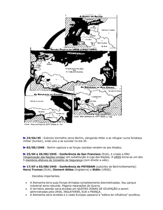 24/04/45 - Exército Vermelho cerca Berlim, obrigando Hitler a se refugiar numa fortaleza
militar (bunker), onde veio a se suicidar no dia 30.
02/05/1945 - Berlim capitula e as forças nazistas rendem-se aos Aliados.
25/04 e 26/06/1945 - Conferência de San Francisco (EUA), é criada a ONU
(Organização das Nações Unidas) em substituição à Liga das Nações. A URSS torna-se um dos
5 membros efetivos do Conselho de Segurança (com direito a veto).
17/07 e 02/08/1945 - Conferência de POTSDAM (subúrbio de Berlim/Alemanha):
Harry Truman (EUA), Clement Attlee (Inglaterra) e Stálin (URSS).
Decisões importantes:
 A Alemanha teria suas Forças Armadas completamente desmobilizadas. Seu parque
industrial seria reduzido. Pagaria reparações de Guerra.
 O território alemão seria dividido em QUATRO ZONAS DE OCUPAÇÃO a serem
administradas pela URSS, INGLATERRA, EUA e FRANÇA.
 A Alemanha seria dividida e o Leste Europeu passaria à "esfera de influência" soviética.
 