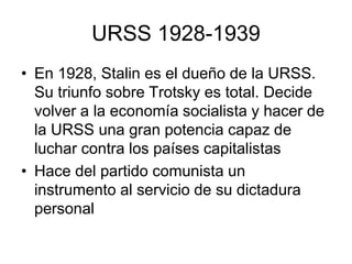 URSS 1928-1939
• En 1928, Stalin es el dueño de la URSS.
  Su triunfo sobre Trotsky es total. Decide
  volver a la economía socialista y hacer de
  la URSS una gran potencia capaz de
  luchar contra los países capitalistas
• Hace del partido comunista un
  instrumento al servicio de su dictadura
  personal
 