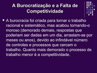 A Burocratização e a Falta deA Burocratização e a Falta de
CompetitividadeCompetitividade
 A burocracia foi criada para tornar o trabalho
racional e sistemático, mas acabou tornando-o
moroso (demorado demais, respostas que
poderiam ser dadas em um dia, arrastam-se por
meses ou anos), devido ao infindável número
de controles e processos que cercam o
trabalho. Quanto mais demorado o processo de
trabalho menor é a competitividade.
 