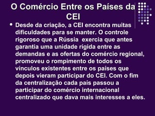 O Comércio Entre os Países daO Comércio Entre os Países da
CEICEI
 Desde da criação, a CEI encontra muitas
dificuldades para se manter. O controle
rigoroso que a Rússia exercia que antes
garantia uma unidade rígida entre as
demandas e as ofertas do comércio regional,
promoveu o rompimento de todos os
vínculos existentes entre os países que
depois vieram participar do CEI. Com o fim
da centralização cada país passou a
participar do comércio internacional
centralizado que dava mais interesses a eles.
 