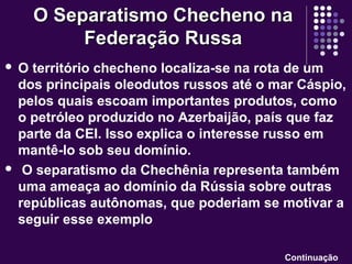  O território checheno localiza-se na rota de um
dos principais oleodutos russos até o mar Cáspio,
pelos quais escoam importantes produtos, como
o petróleo produzido no Azerbaijão, país que faz
parte da CEI. Isso explica o interesse russo em
mantê-lo sob seu domínio.
 O separatismo da Chechênia representa também
uma ameaça ao domínio da Rússia sobre outras
repúblicas autônomas, que poderiam se motivar a
seguir esse exemplo
O Separatismo Checheno naO Separatismo Checheno na
Federação RussaFederação Russa
Continuação
 