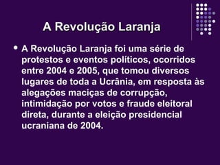 A Revolução LaranjaA Revolução Laranja
 A Revolução Laranja foi uma série de
protestos e eventos políticos, ocorridos
entre 2004 e 2005, que tomou diversos
lugares de toda a Ucrânia, em resposta às
alegações maciças de corrupção,
intimidação por votos e fraude eleitoral
direta, durante a eleição presidencial
ucraniana de 2004.
 