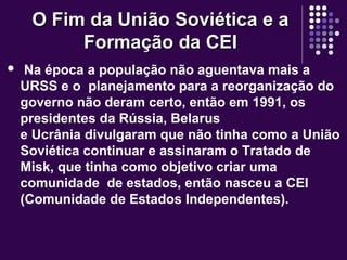 O Fim da União Soviética e aO Fim da União Soviética e a
Formação da CEIFormação da CEI
 Na época a população não aguentava mais a
URSS e o planejamento para a reorganização do
governo não deram certo, então em 1991, os
presidentes da Rússia, Belarus
e Ucrânia divulgaram que não tinha como a União
Soviética continuar e assinaram o Tratado de
Misk, que tinha como objetivo criar uma
comunidade de estados, então nasceu a CEI
(Comunidade de Estados Independentes).
 