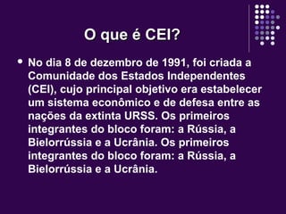 O que é CEI?O que é CEI?
 No dia 8 de dezembro de 1991, foi criada a
Comunidade dos Estados Independentes
(CEI), cujo principal objetivo era estabelecer
um sistema econômico e de defesa entre as
nações da extinta URSS. Os primeiros
integrantes do bloco foram: a Rússia, a
Bielorrússia e a Ucrânia. Os primeiros
integrantes do bloco foram: a Rússia, a
Bielorrússia e a Ucrânia.
 