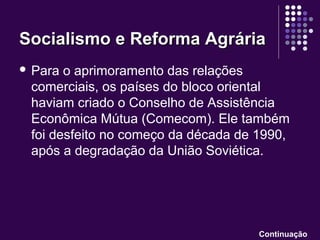  Para o aprimoramento das relações
comerciais, os países do bloco oriental
haviam criado o Conselho de Assistência
Econômica Mútua (Comecom). Ele também
foi desfeito no começo da década de 1990,
após a degradação da União Soviética.
Socialismo e Reforma AgráriaSocialismo e Reforma Agrária
Continuação
 