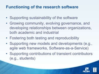 Functioning of the research software
• Supporting sustainability of the software
• Growing community, evolving governance, and
developing relationships between organizations,
both academic and industrial
• Fostering both testing and reproducibility
• Supporting new models and developments (e.g.,
agile web frameworks, Software-as-a-Service)
• Supporting contributions of transient contributors
(e.g., students)
 