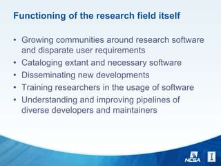 Functioning of the research field itself
• Growing communities around research software
and disparate user requirements
• Cataloging extant and necessary software
• Disseminating new developments
• Training researchers in the usage of software
• Understanding and improving pipelines of
diverse developers and maintainers
 