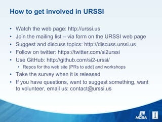 How to get involved in URSSI
• Watch the web page: http://urssi.us
• Join the mailing list – via form on the URSSI web page
• Suggest and discuss topics: http://discuss.urssi.us
• Follow on twitter: https://twitter.com/si2urssi
• Use GitHub: http://github.com/si2-urssi/
• Repos for the web site (PRs to add) and workshops
• Take the survey when it is released
• If you have questions, want to suggest something, want
to volunteer, email us: contact@urssi.us
 