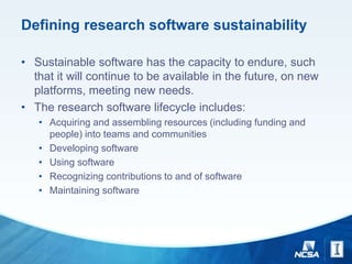Defining research software sustainability
• Sustainable software has the capacity to endure, such
that it will continue to be available in the future, on new
platforms, meeting new needs.
• The research software lifecycle includes:
• Acquiring and assembling resources (including funding and
people) into teams and communities
• Developing software
• Using software
• Recognizing contributions to and of software
• Maintaining software
 